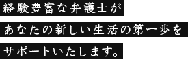 経験豊富な弁護士があなたの新しい生活の第一歩をサポートいたします